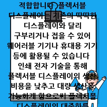 1  플렉서블 디스플레이 기술  인쇄 전자 기술은 플렉서블 디스플레이 제작에 매우 적합합니다  플렉서블 디스플레이는 기존의 딱딱한 디스플레이와 달리 구부리거나 접을 수 있어 웨어러블 기기나 휴대용 기기 등에 활용될 수 있습니다  인쇄 전자 기술을 통해 플렉서블 디스플레이의 생산 비용을 낮추고 대량 생산을 가능하게 함으로써 플렉서블 디스플레이의 대중화를 앞당길 수 있습니다