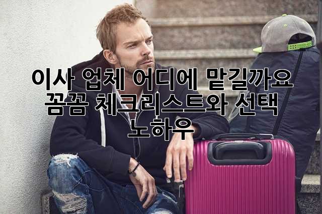 이사 업체, 어디에 맡길까요? 꼼꼼 체크리스트와 선택 노하우